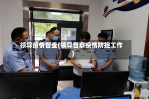 领导疫情督查(领导督察疫情防控工作)