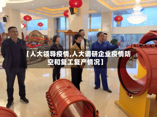 【人大领导疫情,人大调研企业疫情防空和复工复产情况】-第1张图片