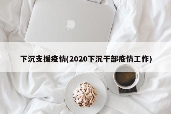 下沉支援疫情(2020下沉干部疫情工作)
