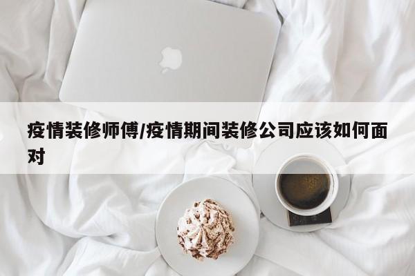 疫情装修师傅/疫情期间装修公司应该如何面对