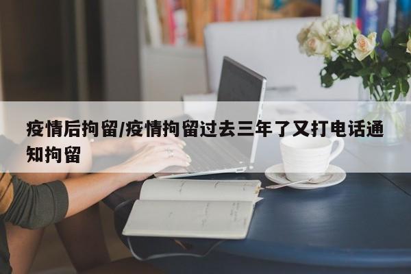 疫情后拘留/疫情拘留过去三年了又打电话通知拘留